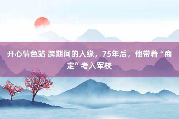 开心情色站 跨期间的人缘，75年后，他带着“商定”考入军校