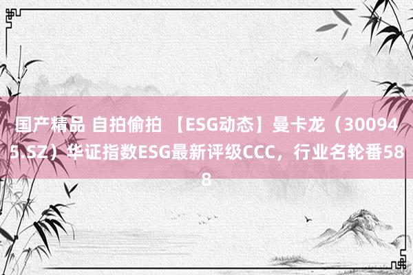 国产精品 自拍偷拍 【ESG动态】曼卡龙（300945.SZ）华证指数ESG最新评级CCC，行业名轮番58