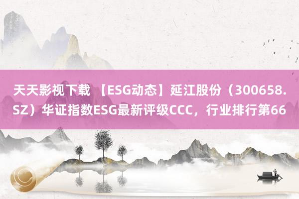 天天影视下载 【ESG动态】延江股份（300658.SZ）华证指数ESG最新评级CCC，行业排行第66