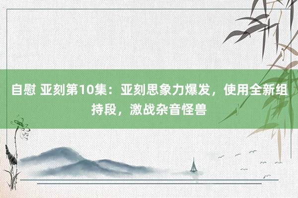 自慰 亚刻第10集：亚刻思象力爆发，使用全新组持段，激战杂音怪兽