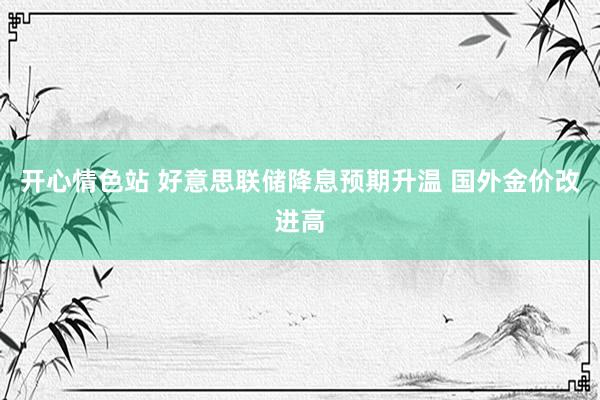 开心情色站 好意思联储降息预期升温 国外金价改进高