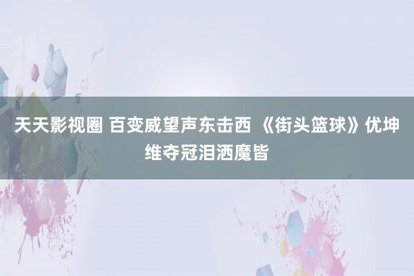 天天影视圈 百变威望声东击西 《街头篮球》优坤维夺冠泪洒魔皆