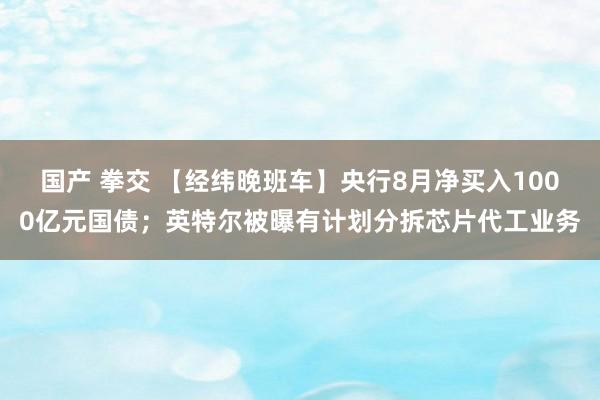 国产 拳交 【经纬晚班车】央行8月净买入1000亿元国债；英特尔被曝有计划分拆芯片代工业务