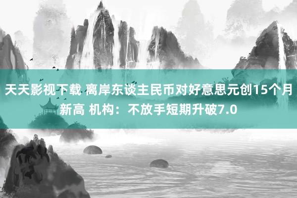 天天影视下载 离岸东谈主民币对好意思元创15个月新高 机构：不放手短期升破7.0