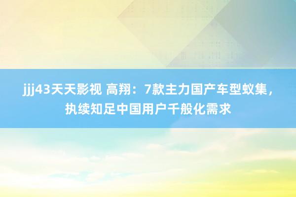 jjj43天天影视 高翔：7款主力国产车型蚁集，执续知足中国用户千般化需求