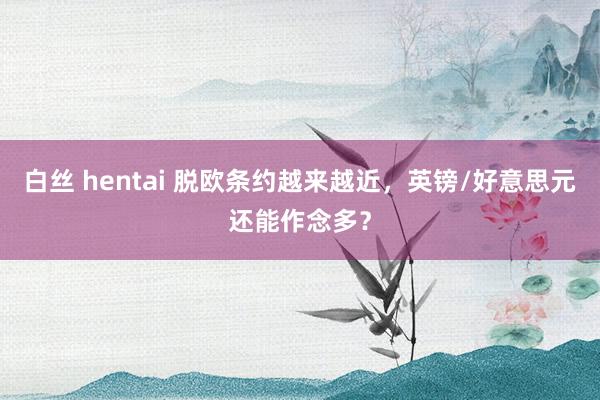 白丝 hentai 脱欧条约越来越近，英镑/好意思元还能作念多？