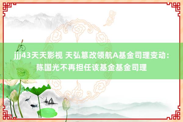 jjj43天天影视 天弘篡改领航A基金司理变动：陈国光不再担任该基金基金司理