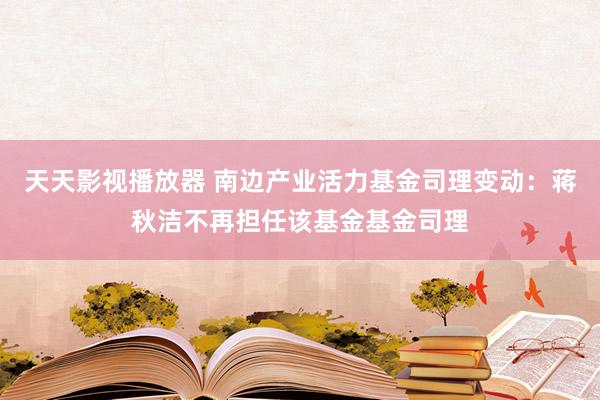 天天影视播放器 南边产业活力基金司理变动：蒋秋洁不再担任该基金基金司理