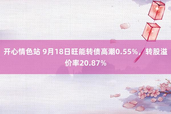 开心情色站 9月18日旺能转债高潮0.55%，转股溢价率20.87%