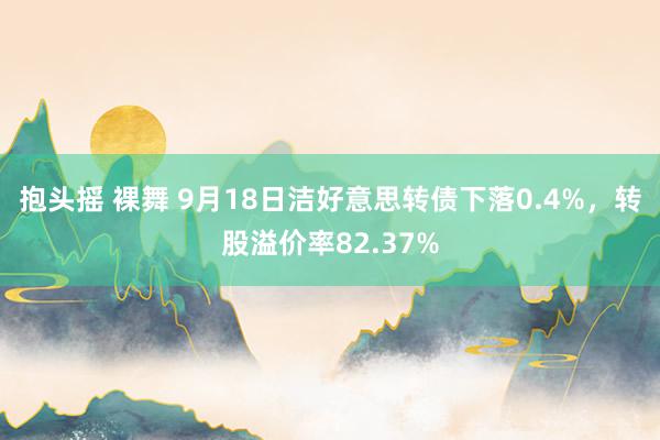 抱头摇 裸舞 9月18日洁好意思转债下落0.4%，转股溢价率82.37%