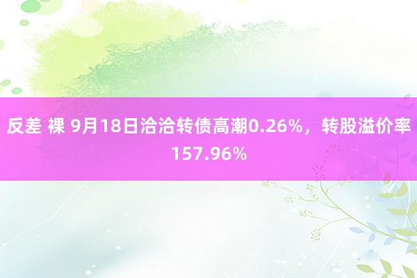 反差 裸 9月18日洽洽转债高潮0.26%，转股溢价率157.96%