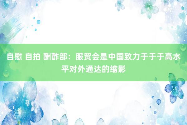 自慰 自拍 酬酢部：服贸会是中国致力于于于高水平对外通达的缩影