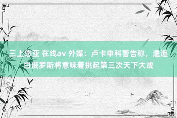 三上悠亚 在线av 外媒：卢卡申科警告称，逶迤白俄罗斯将意味着挑起第三次天下大战