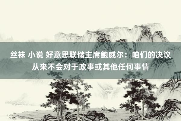 丝袜 小说 好意思联储主席鲍威尔：咱们的决议从来不会对于政事或其他任何事情