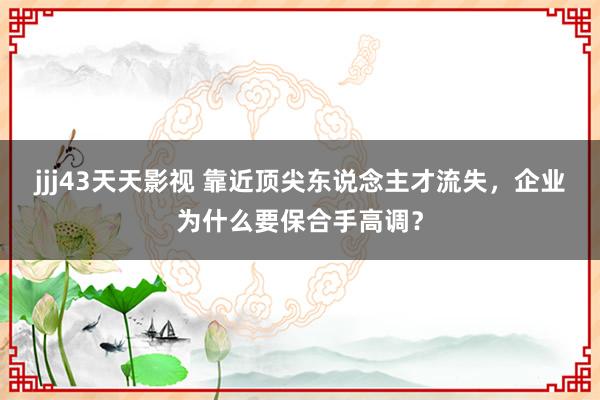 jjj43天天影视 靠近顶尖东说念主才流失，企业为什么要保合手高调？