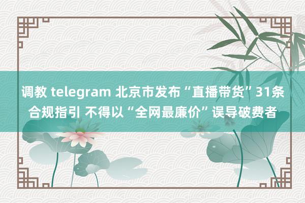 调教 telegram 北京市发布“直播带货”31条合规指引 不得以“全网最廉价”误导破费者