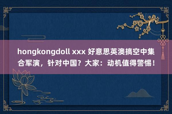 hongkongdoll xxx 好意思英澳搞空中集合军演，针对中国？大家：动机值得警惕！