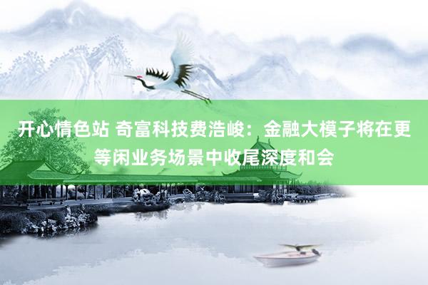 开心情色站 奇富科技费浩峻：金融大模子将在更等闲业务场景中收尾深度和会