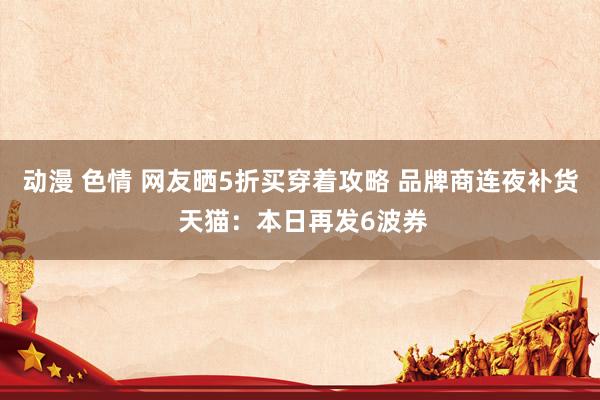 动漫 色情 网友晒5折买穿着攻略 品牌商连夜补货 天猫：本日再发6波券