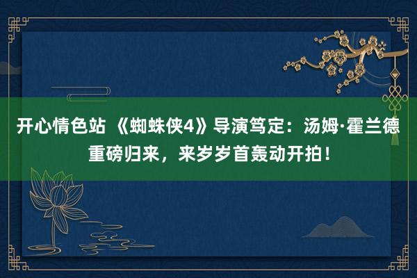 开心情色站 《蜘蛛侠4》导演笃定：汤姆·霍兰德重磅归来，来岁岁首轰动开拍！