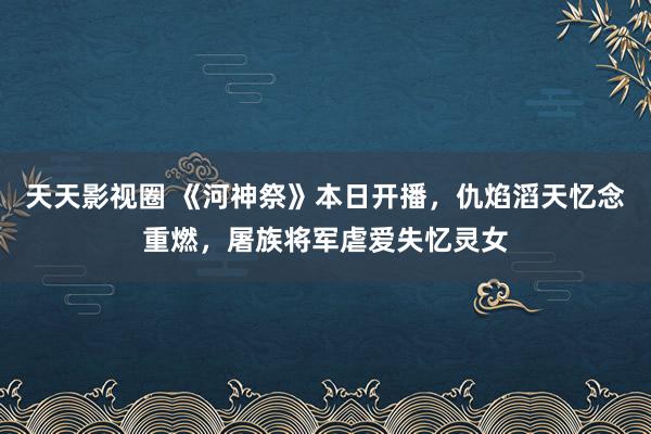 天天影视圈 《河神祭》本日开播，仇焰滔天忆念重燃，屠族将军虐爱失忆灵女