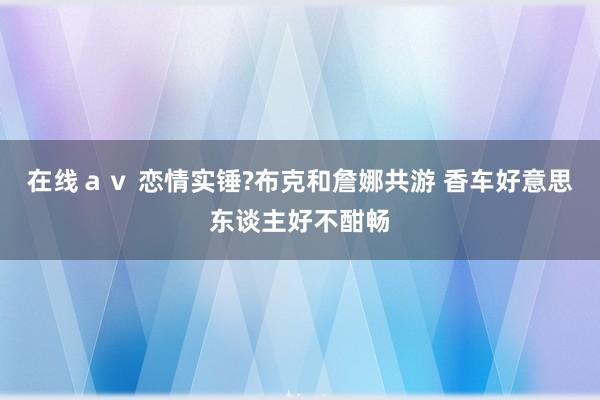 在线ａｖ 恋情实锤?布克和詹娜共游 香车好意思东谈主好不酣畅