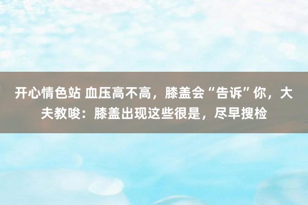 开心情色站 血压高不高，膝盖会“告诉”你，大夫教唆：膝盖出现这些很是，尽早搜检