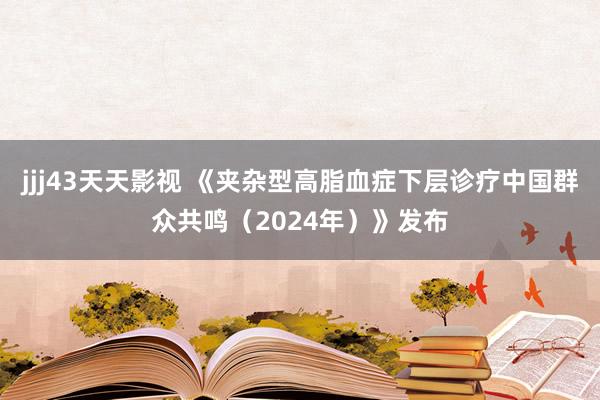 jjj43天天影视 《夹杂型高脂血症下层诊疗中国群众共鸣（2024年）》发布