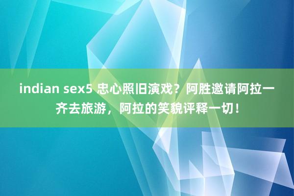 indian sex5 忠心照旧演戏？阿胜邀请阿拉一齐去旅游，阿拉的笑貌评释一切！