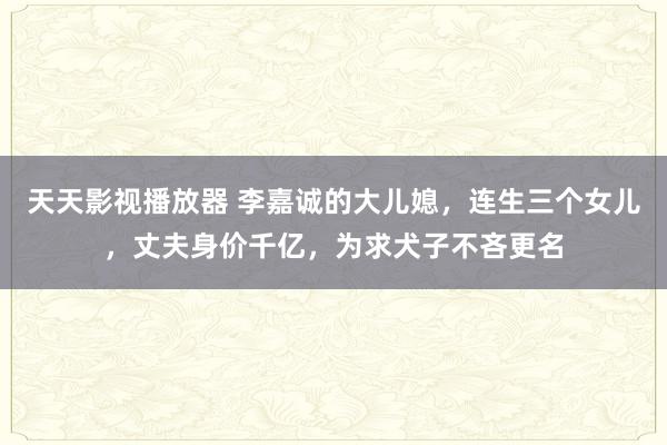 天天影视播放器 李嘉诚的大儿媳，连生三个女儿，丈夫身价千亿，为求犬子不吝更名