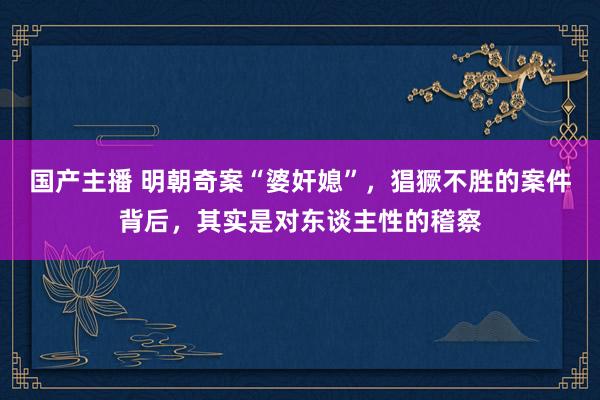 国产主播 明朝奇案“婆奸媳”，猖獗不胜的案件背后，其实是对东谈主性的稽察