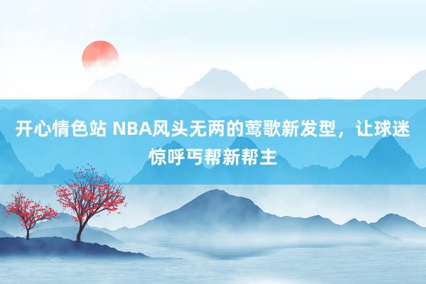 开心情色站 NBA风头无两的莺歌新发型，让球迷惊呼丐帮新帮主