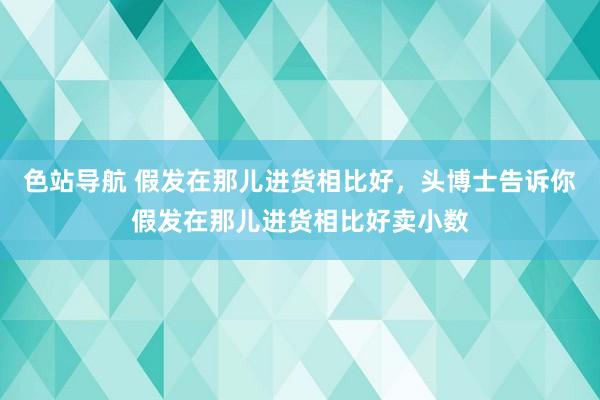 色站导航 假发在那儿进货相比好，头博士告诉你假发在那儿进货相比好卖小数