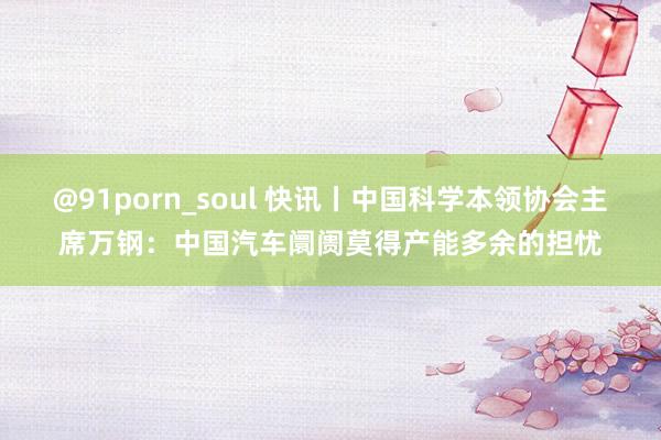 @91porn_soul 快讯丨中国科学本领协会主席万钢：中国汽车阛阓莫得产能多余的担忧