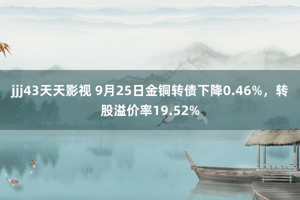 jjj43天天影视 9月25日金铜转债下降0.46%，转股溢价率19.52%