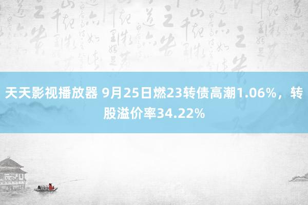 天天影视播放器 9月25日燃23转债高潮1.06%，转股溢价率34.22%