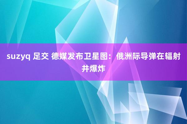 suzyq 足交 德媒发布卫星图：俄洲际导弹在辐射井爆炸