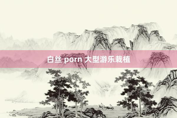 白丝 porn 大型游乐栽植