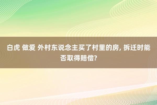 白虎 做爱 外村东说念主买了村里的房， 拆迁时能否取得赔偿?