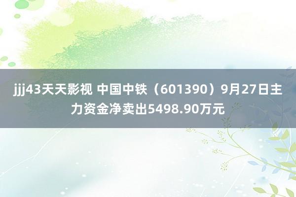 jjj43天天影视 中国中铁（601390）9月27日主力资金净卖出5498.90万元