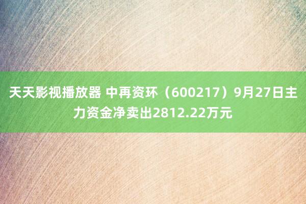 天天影视播放器 中再资环（600217）9月27日主力资金净卖出2812.22万元