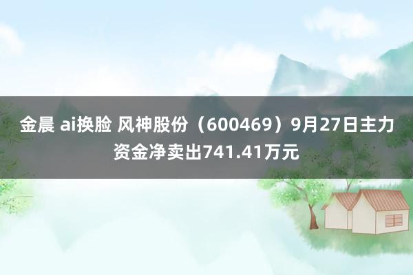 金晨 ai换脸 风神股份（600469）9月27日主力资金净卖出741.41万元