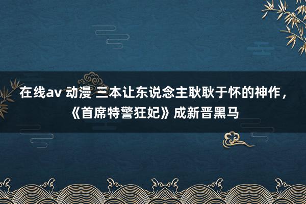 在线av 动漫 三本让东说念主耿耿于怀的神作，《首席特警狂妃》成新晋黑马