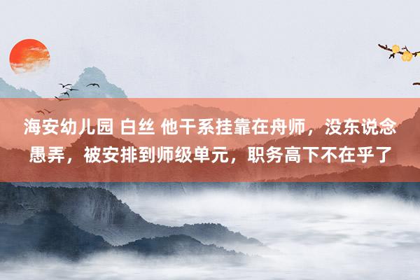 海安幼儿园 白丝 他干系挂靠在舟师，没东说念愚弄，被安排到师级单元，职务高下不在乎了