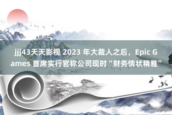 jjj43天天影视 2023 年大裁人之后，Epic Games 首席实行官称公司现时“财务情状精雅”