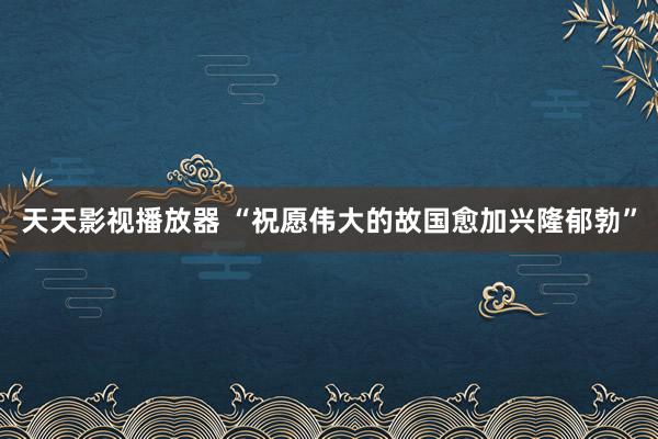 天天影视播放器 “祝愿伟大的故国愈加兴隆郁勃”