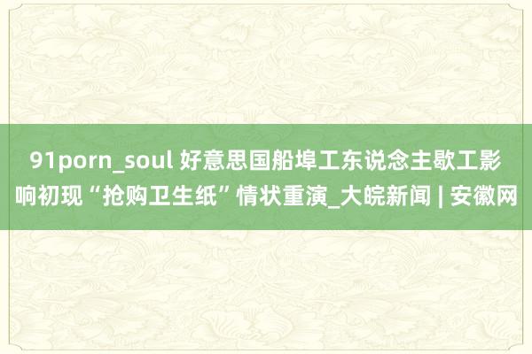 91porn_soul 好意思国船埠工东说念主歇工影响初现　“抢购卫生纸”情状重演_大皖新闻 | 安徽网