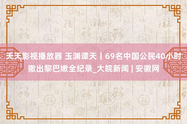 天天影视播放器 玉渊谭天丨69名中国公民40小时撤出黎巴嫩全纪录_大皖新闻 | 安徽网