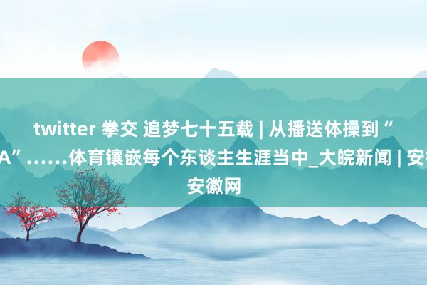 twitter 拳交 追梦七十五载 | 从播送体操到“村BA”……体育镶嵌每个东谈主生涯当中_大皖新闻 | 安徽网