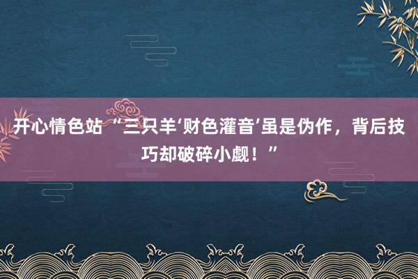 开心情色站 “三只羊‘财色灌音’虽是伪作，背后技巧却破碎小觑！”